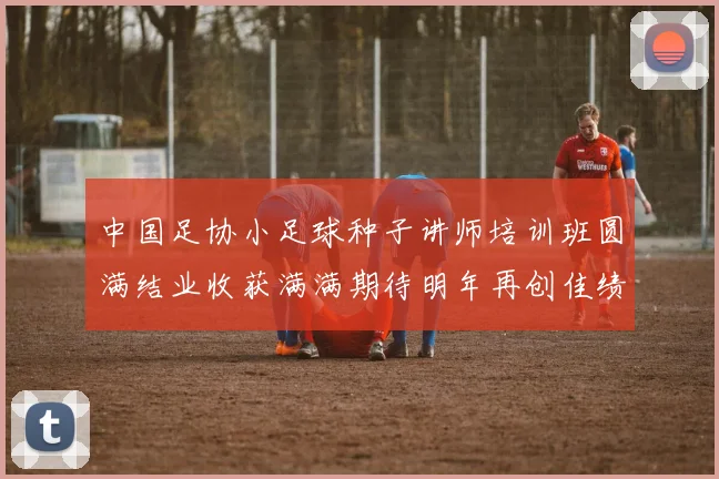 中国足协小足球种子讲师培训班圆满结业收获满满期待明年再创佳绩