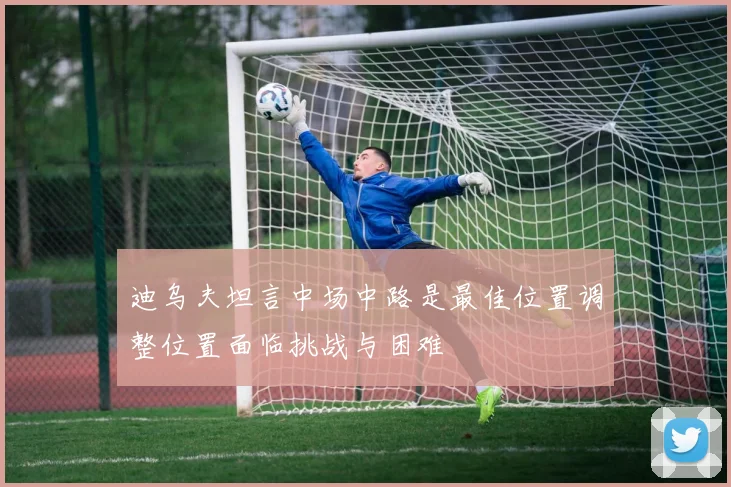 迪乌夫坦言中场中路是最佳位置调整位置面临挑战与困难