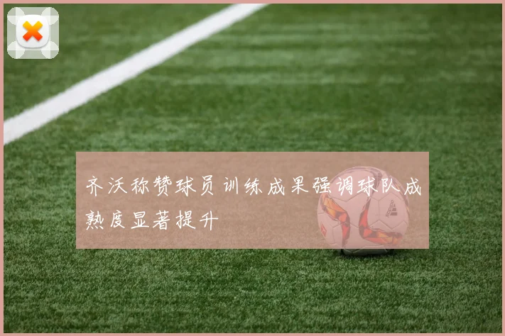 齐沃称赞球员训练成果强调球队成熟度显著提升
