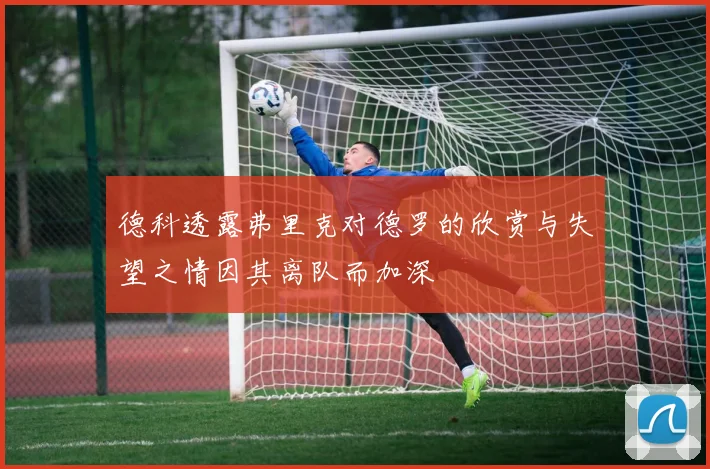德科透露弗里克对德罗的欣赏与失望之情因其离队而加深