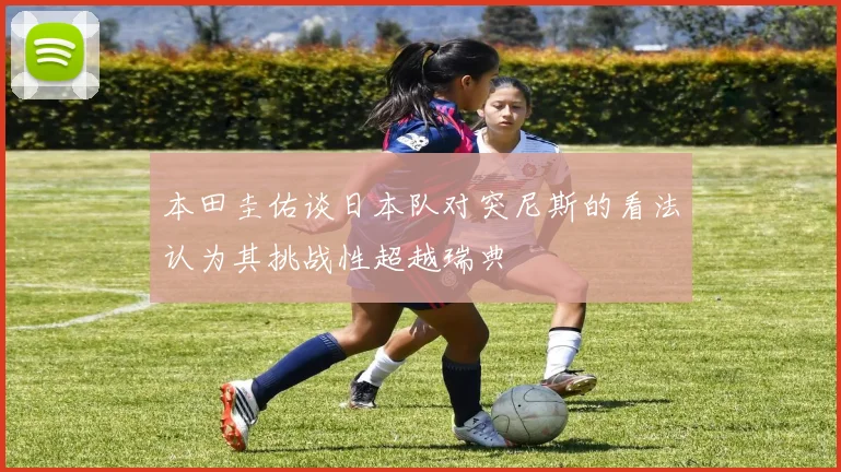 本田圭佑谈日本队对突尼斯的看法认为其挑战性超越瑞典
