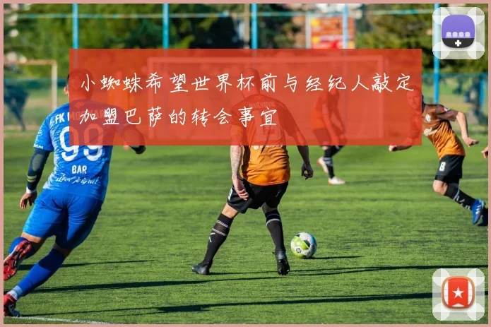 小蜘蛛希望世界杯前与经纪人敲定加盟巴萨的转会事宜