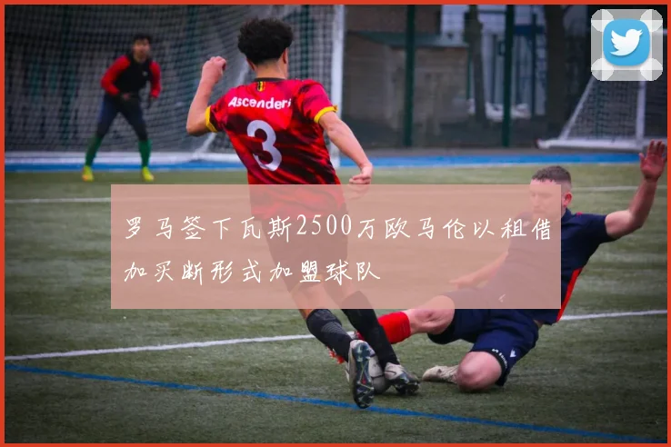 罗马签下瓦斯2500万欧马伦以租借加买断形式加盟球队