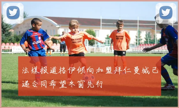法媒报道格伊倾向加盟拜仁曼城已递合同希望冬窗先行