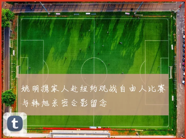 姚明携家人赴纽约观战自由人比赛与韩旭亲密合影留念