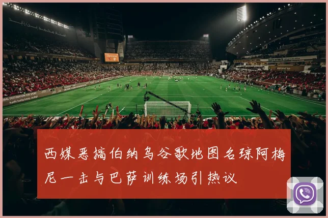 西媒恶搞伯纳乌谷歌地图名琼阿梅尼一击与巴萨训练场引热议