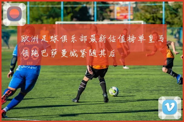 欧洲足球俱乐部最新估值榜单皇马领跑巴萨曼城紧随其后