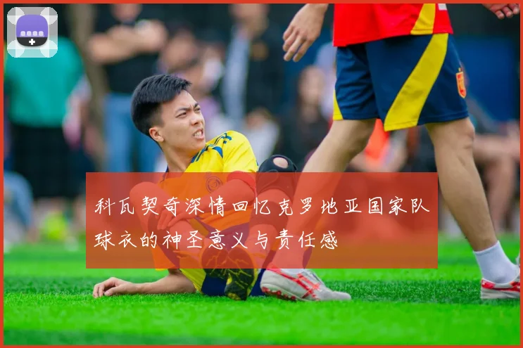科瓦契奇深情回忆克罗地亚国家队球衣的神圣意义与责任感